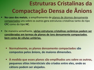 Estruturas Cristalinas da
Compactação Densa de Ânions
 No caso dos metais, o empilhamento de planos de átomos densamente
compactados uns sobre os outros gera estruturas cristalinas tanto do tipo
CFC como do tipo HC.
 De maneira semelhante, várias estruturas cristalinas cerâmicas podem ser
consideradas em termos de planos de íons densamente compactados,
bem como de células unitárias.
 Normalmente, os planos densamente compactados são
compostos pelos ânions, de maiores dimensões.
 À medida que esses planos são empilhados uns sobre os outros,
pequenos sítios intersticiais são criados entre eles, onde os
cátions podem ser alojados.
 