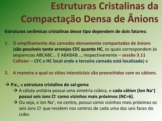 Estruturas Cristalinas da
Compactação Densa de Ânions
Estruturas cerâmicas cristalinas desse tipo dependem de dois fatores:
1. O empilhamento das camadas densamente compactadas de ânions
(são possíveis tanto arranjos CFC quanto HC, os quais correspondem às
sequencias ABCABC... E ABABAB..., respectivamente – sessão 3.11
Callister – CFC x HC local onde a terceira camada está localizada) e
2. A maneira a qual os sítios intersticiais são preenchidos com os cátions.
 P.e., a estrutura cristalina do sal-gema
 A célula unitária possui uma simetria cúbica, e cada cátion (íon Na+)
possui seis íons Cl- como vizinhos mais próximos (NC=6).
 Ou seja, o íon Na+, no centro, possui como vizinhos mais próximos os
seis íons Cl- que residem nos centros de cada uma das seis faces do
cubo.
 
