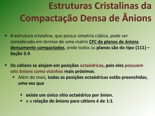 Estruturas Cristalinas da
Compactação Densa de Ânions
 A estrutura cristalina, que possui simetria cúbica, pode ser
considerada em termos de uma matriz CFC de planos de ânions
densamente compactados, onde todos os planos são do tipo {111} –
Seção 3.9.
 Os cátions se alojam em posições octaédricas, pois eles possuem
seis ânions como vizinhos mais próximos.
 Além do mais, todas as posições octaédricas estão preenchidas,
uma vez que
 existe um único sítio octaédrico por ânion,
 e a relação de ânions para cátions é de 1:1.
 