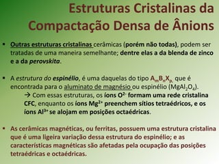  Outras estruturas cristalinas cerâmicas (porém não todas), podem ser
tratadas de uma maneira semelhante; dentre elas a da blenda de zinco
e a da perovskita.
 A estrutura do espinélio, é uma daquelas do tipo AmBnXp, que é
encontrada para o aluminato de magnésio ou espinélio (MgAl2O4).
 Com essas estruturas, os íons O2- formam uma rede cristalina
CFC, enquanto os íons Mg2+ preenchem sítios tetraédricos, e os
íons Al3+ se alojam em posições octaédricas.
 As cerâmicas magnéticas, ou ferritas, possuem uma estrutura cristalina
que é uma ligeira variação dessa estrutura do espinélio; e as
características magnéticas são afetadas pela ocupação das posições
tetraédricas e octaédricas.
Estruturas Cristalinas da
Compactação Densa de Ânions
 