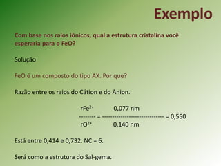 Exemplo
Com base nos raios iônicos, qual a estrutura cristalina você
esperaria para o FeO?
Solução
FeO é um composto do tipo AX. Por que?
Razão entre os raios do Cátion e do Ânion.
rFe2+ 0,077 nm
-------- = ------------------------------ = 0,550
rO2+ 0,140 nm
Está entre 0,414 e 0,732. NC = 6.
Será como a estrutura do Sal-gema.
 