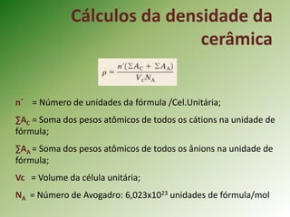 Cálculos da densidade da
cerâmica
n´ = Número de unidades da fórmula /Cel.Unitária;
∑AC = Soma dos pesos atômicos de todos os cátions na unidade de
fórmula;
∑AA = Soma dos pesos atômicos de todos os ânions na unidade de
fórmula;
Vc = Volume da célula unitária;
NA = Número de Avogadro: 6,023x1023 unidades de fórmula/mol
 