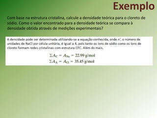 Com base na estrutura cristalina, calcule a densidade teórica para o cloreto de
sódio. Como o valor encontrado para a densidade teórica se compara à
densidade obtida através de medições experimentais?
Exemplo
 