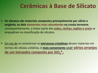 Cerâmicas à Base de Silicato
 Os silicatos são materiais compostos principalmente por silício e
oxigênio, os dois elementos mais abundantes na crosta terrestre;
consequentemente, a maior parte dos solos, rochas, argilas e areia se
enquadram na classificação de silicatos.
 Em vez de se caracterizar as estruturas cristalinas desses materiais em
termos de células unitárias, é mais conveniente usar vários arranjos
de um tetraedro composto por SiO4
4-.
 