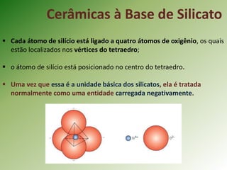 Cerâmicas à Base de Silicato
 Cada átomo de silício está ligado a quatro átomos de oxigênio, os quais
estão localizados nos vértices do tetraedro;
 o átomo de silício está posicionado no centro do tetraedro.
 Uma vez que essa é a unidade básica dos silicatos, ela é tratada
normalmente como uma entidade carregada negativamente.
 