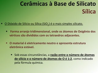 Cerâmicas à Base de Silicato
Sílica
 O Dióxido de Silício ou Sílica (SiO2) é o mais simples silicato.
 Forma arranjo tridimensional, onde os átomos de Oxigênio dos
vértices são divididos com os tetraedros adjacentes.
 O material é eletricamente neutro e apresenta estrutura
eletrônica estável.
 Sob essas circunstâncias, a razão entre o número de átomos
de silício e o número de átomos de O é 1:2, como indicado
pela fórmula química.
 