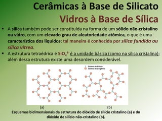 Cerâmicas à Base de Silicato
Vidros à Base de Sílica
 A sílica também pode ser constituída na forma de um sólido não-cristalino
ou vidro, com um elevado grau de aleatoriedade atômica, o que é uma
característica dos líquidos; tal maneira é conhecida por sílica fundida ou
sílica vítrea.
 A estrutura tetraédrica é SiO4
4- é a unidade básica (como na sílica cristalina);
além dessa estrutura existe uma desordem considerável.
(a) (b)
Esquemas bidimensionais da estrutura do dióxido de silício cristalino (a) e do
dióxido de silício não-cristalino (b).
 