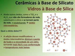 Cerâmicas à Base de Silicato
Vidros à Base de Sílica
 Ainda outros óxidos, como o TiO2 e o
Al2O3 que não são formadores de rede,
substituem o silício e se tornam parte
da rede, a estabilizando  óxidos
intermediários.
Qual o efeito deles???
 A adição desses modificadores e
óxidos intermediários diminui o ponto
de fusão e a viscosidade de um vidro,
tornando mais fácil a sua conformação
a temperaturas mais baixas.
 