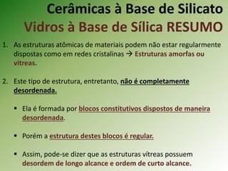 Cerâmicas à Base de Silicato
Vidros à Base de Sílica RESUMO
1. As estruturas atômicas de materiais podem não estar regularmente
dispostas como em redes cristalinas  Estruturas amorfas ou
vítreas.
2. Este tipo de estrutura, entretanto, não é completamente
desordenada.
 Ela é formada por blocos constitutivos dispostos de maneira
desordenada.
 Porém a estrutura destes blocos é regular.
 Assim, pode-se dizer que as estruturas vítreas possuem
desordem de longo alcance e ordem de curto alcance.
 