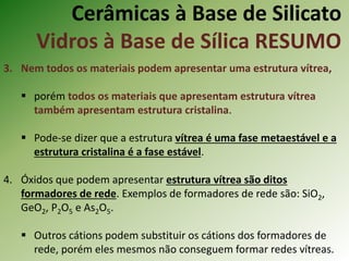 Cerâmicas à Base de Silicato
Vidros à Base de Sílica RESUMO
3. Nem todos os materiais podem apresentar uma estrutura vítrea,
 porém todos os materiais que apresentam estrutura vítrea
também apresentam estrutura cristalina.
 Pode-se dizer que a estrutura vítrea é uma fase metaestável e a
estrutura cristalina é a fase estável.
4. Óxidos que podem apresentar estrutura vítrea são ditos
formadores de rede. Exemplos de formadores de rede são: SiO2,
GeO2, P2O5 e As2O5.
 Outros cátions podem substituir os cátions dos formadores de
rede, porém eles mesmos não conseguem formar redes vítreas.
 