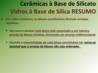 Cerâmicas à Base de Silicato
Vidros à Base de Sílica RESUMO
5. Em redes cristalinas, os blocos constitutivos formam arranjos
regulares.
 Isto ocorre porque cada bloco está conectado a um número
grande de blocos vizinhos, formando um arranjo tridimensional.
 Quando a conectividade de cada bloco constitutivo cai, torna-se
possível que o arranjo de blocos não seja ordenado.
 