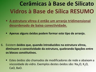 Cerâmicas à Base de Silicato
Vidros à Base de Sílica RESUMO
 A estrutura vítrea é então um arranjo tridimensional
desordenado de baixa conectividade.
 Apenas alguns óxidos podem formar este tipo de arranjo.
6. Existem óxidos que, quando introduzidos na estrutura vítrea,
diminuem a conectividade da estrutura, quebrando ligações entre
os blocos constitutivos.
 Estes óxidos são chamados de modificadores de rede e abaixam a
viscosidade do vidro. Exemplos destes óxidos são: Na2O, K2O,
CaO, BaO.
 