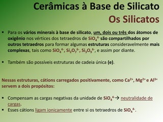 Cerâmicas à Base de Silicato
Os Silicatos
 Para os vários minerais à base de silicato, um, dois ou três dos átomos de
oxigênio nos vértices dos tetraedros de SiO4
4- são compartilhados por
outros tetraedros para formar algumas estruturas consideravelmente mais
complexas, tais como SiO4
4-, Si2O7
6-, Si3O9
6-, e assim por diante.
 Também são possíveis estruturas de cadeia única (e).
Nessas estruturas, cátions carregados positivamente, como Ca2+, Mg2+ e Al3+
servem a dois propósitos:
 Compensam as cargas negativas da unidade de SiO4
4- neutralidade de
cargas.
 Esses cátions ligam ionicamente entre si os tetraedros de SiO4
4-.
 