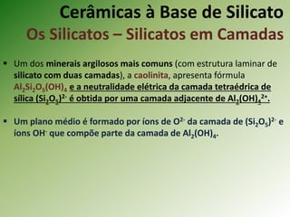 Cerâmicas à Base de Silicato
Os Silicatos – Silicatos em Camadas
 Um dos minerais argilosos mais comuns (com estrutura laminar de
silicato com duas camadas), a caolinita, apresenta fórmula
Al2Si2O5(OH)4 e a neutralidade elétrica da camada tetraédrica de
sílica (Si2O5)2- é obtida por uma camada adjacente de Al2(OH)4
2+.
 Um plano médio é formado por íons de O2- da camada de (Si2O5)2- e
íons OH- que compõe parte da camada de Al2(OH)4.
 