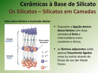Cerâmicas à Base de Silicato
Os Silicatos – Silicatos em Camadas
Uma única lâmina é mostrada abaixo
 Enquanto a ligação dentro
dessa lâmina com duas
camadas é forte e
intermediária entre
covalente e iônica,
 as lâminas adjacentes estão
apenas fracamente ligadas
umas às outras através de
forças de van der Waals
fracas.
 
