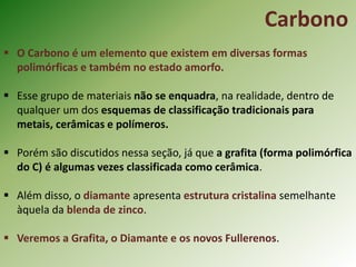 Carbono
 O Carbono é um elemento que existem em diversas formas
polimórficas e também no estado amorfo.
 Esse grupo de materiais não se enquadra, na realidade, dentro de
qualquer um dos esquemas de classificação tradicionais para
metais, cerâmicas e polímeros.
 Porém são discutidos nessa seção, já que a grafita (forma polimórfica
do C) é algumas vezes classificada como cerâmica.
 Além disso, o diamante apresenta estrutura cristalina semelhante
àquela da blenda de zinco.
 Veremos a Grafita, o Diamante e os novos Fullerenos.
 
