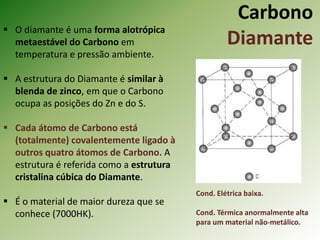Carbono
Diamante
 O diamante é uma forma alotrópica
metaestável do Carbono em
temperatura e pressão ambiente.
 A estrutura do Diamante é similar à
blenda de zinco, em que o Carbono
ocupa as posições do Zn e do S.
 Cada átomo de Carbono está
(totalmente) covalentemente ligado à
outros quatro átomos de Carbono. A
estrutura é referida como a estrutura
cristalina cúbica do Diamante.
 É o material de maior dureza que se
conhece (7000HK).
Cond. Elétrica baixa.
Cond. Térmica anormalmente alta
para um material não-metálico.
 