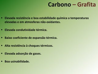 Carbono – Grafita
 Elevada resistência e boa estabilidade química a temperaturas
elevadas e em atmosferas não-oxidantes.
 Elevada condutividade térmica.
 Baixo coeficiente de expansão térmica.
 Alta resistência à choques térmicos.
 Elevada adsorção de gases.
 Boa usinabilidade.
 