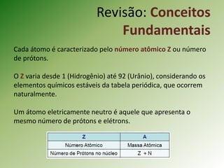 Cada átomo é caracterizado pelo número atômico Z ou número
de prótons.
O Z varia desde 1 (Hidrogênio) até 92 (Urânio), considerando os
elementos químicos estáveis da tabela periódica, que ocorrem
naturalmente.
Um átomo eletricamente neutro é aquele que apresenta o
mesmo número de prótons e elétrons.
Revisão: Conceitos
Fundamentais
 