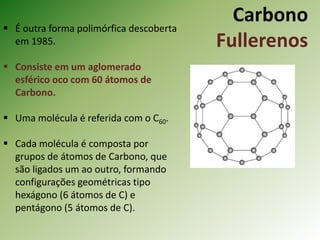 Carbono
Fullerenos
 É outra forma polimórfica descoberta
em 1985.
 Consiste em um aglomerado
esférico oco com 60 átomos de
Carbono.
 Uma molécula é referida com o C60.
 Cada molécula é composta por
grupos de átomos de Carbono, que
são ligados um ao outro, formando
configurações geométricas tipo
hexágono (6 átomos de C) e
pentágono (5 átomos de C).
 