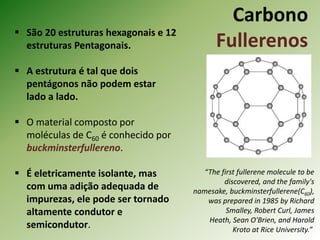 Carbono
Fullerenos
 São 20 estruturas hexagonais e 12
estruturas Pentagonais.
 A estrutura é tal que dois
pentágonos não podem estar
lado a lado.
 O material composto por
moléculas de C60 é conhecido por
buckminsterfullereno.
 É eletricamente isolante, mas
com uma adição adequada de
impurezas, ele pode ser tornado
altamente condutor e
semicondutor.
“The first fullerene molecule to be
discovered, and the family's
namesake, buckminsterfullerene(C60),
was prepared in 1985 by Richard
Smalley, Robert Curl, James
Heath, Sean O'Brien, and Harold
Kroto at Rice University.”
 