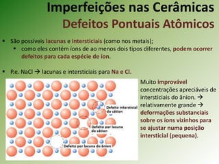 Imperfeições nas Cerâmicas
Defeitos Pontuais Atômicos
 São possíveis lacunas e intersticiais (como nos metais);
 como eles contém íons de ao menos dois tipos diferentes, podem ocorrer
defeitos para cada espécie de íon.
 P.e. NaCl  lacunas e intersticiais para Na e Cl.
Muito improvável
concentrações apreciáveis de
intersticiais do ânion. 
relativamente grande 
deformações substanciais
sobre os íons vizinhos para
se ajustar numa posição
intersticial (pequena).
 