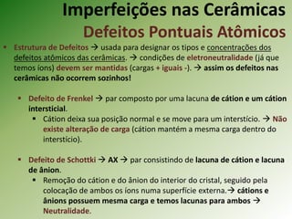 Imperfeições nas Cerâmicas
Defeitos Pontuais Atômicos
 Estrutura de Defeitos  usada para designar os tipos e concentrações dos
defeitos atômicos das cerâmicas.  condições de eletroneutralidade (já que
temos íons) devem ser mantidas (cargas + iguais -).  assim os defeitos nas
cerâmicas não ocorrem sozinhos!
 Defeito de Frenkel  par composto por uma lacuna de cátion e um cátion
intersticial.
 Cátion deixa sua posição normal e se move para um interstício.  Não
existe alteração de carga (cátion mantém a mesma carga dentro do
interstício).
 Defeito de Schottki  AX  par consistindo de lacuna de cátion e lacuna
de ânion.
 Remoção do cátion e do ânion do interior do cristal, seguido pela
colocação de ambos os íons numa superfície externa. cátions e
ânions possuem mesma carga e temos lacunas para ambos 
Neutralidade.
 