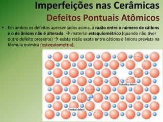 Imperfeições nas Cerâmicas
Defeitos Pontuais Atômicos
 Em ambos os defeitos apresentados acima, a razão entre o número de cátions
e o de ânions não é alterada.  material estequiométrico (quando não tiver
outro defeito presente)  existe razão exata entre cátions e ânions prevista na
fórmula química (estequiometria).
 