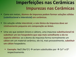 Imperfeições nas Cerâmicas
Impurezas nas Cerâmicas
 Como em metais, átomos de impureza podem formar soluções sólidas
(substitucional e intersticial) em cerâmicas.
 Em solução sólida intersticial, o raio iônico da impureza deve ser
relativamente pequeno em comparação ao ânion.
 Uma vez que existem ânions e cátions, uma impureza substitucional irá
substituir um íon hospedeiro que seja mais semelhante a ela no
aspecto elétrico: se o átomo da impureza forma normalmente um
cátion em um material cerâmico, ele irá, mais provavelmente, substituir
um cátion hospedeiro.
 Exemplo: NaCl (Na+Cl-)  seriam substituídos por  Ca2+ e O2-
respectivamente.
 