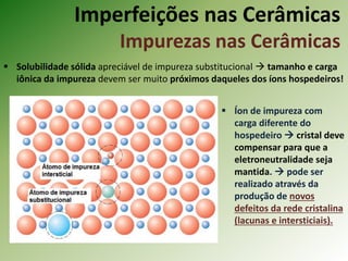 Imperfeições nas Cerâmicas
Impurezas nas Cerâmicas
 Solubilidade sólida apreciável de impureza substitucional  tamanho e carga
iônica da impureza devem ser muito próximos daqueles dos íons hospedeiros!
 Íon de impureza com
carga diferente do
hospedeiro  cristal deve
compensar para que a
eletroneutralidade seja
mantida.  pode ser
realizado através da
produção de novos
defeitos da rede cristalina
(lacunas e intersticiais).
 