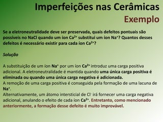 Imperfeições nas Cerâmicas
Exemplo
Se a eletroneutralidade deve ser preservada, quais defeitos pontuais são
possíveis no NaCl quando um íon Ca2+ substitui um íon Na+? Quantos desses
defeitos é necessário existir para cada íon Ca2+?
Solução
A substituição de um íon Na+ por um íon Ca2+ introduz uma carga positiva
adicional. A eletroneutralidade é mantida quando uma única carga positiva é
eliminada ou quando uma única carga negativa é adicionada.
A remoção de uma carga positiva é conseguida pela formação de uma lacuna de
Na+.
Alternativamente, um átomo intersticial de Cl- irá fornecer uma carga negativa
adicional, anulando o efeito de cada íon Ca2+. Entretanto, como mencionado
anteriormente, a formação desse defeito é muito improvável.
 