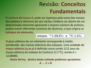 O número de massa A, pode ser expresso pela soma das massas
dos prótons e nêutrons do seu núcleo. Embora um átomo de um
determinado elemento apresente o mesmo número de prótons,
podem existir diferentes números de nêutrons, o que origina os
Isótopos do elemento.
O peso atômico de um elemento corresponde à média
ponderada das massas atômicas dos isótopos. Uma unidade de
massa atômica (u.m.a) é definida como sendo 1/12 avos da
massa atômica do Isótopo do Carbono 12 (12C), sendo A =
12,00000.
Desta forma, dentro deste método podemos aproximar:
A ̴̴ Z + N
Revisão: Conceitos
Fundamentais
 
