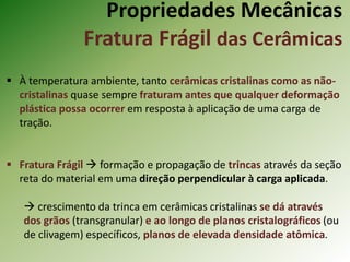 Propriedades Mecânicas
Fratura Frágil das Cerâmicas
 À temperatura ambiente, tanto cerâmicas cristalinas como as não-
cristalinas quase sempre fraturam antes que qualquer deformação
plástica possa ocorrer em resposta à aplicação de uma carga de
tração.
 Fratura Frágil  formação e propagação de trincas através da seção
reta do material em uma direção perpendicular à carga aplicada.
 crescimento da trinca em cerâmicas cristalinas se dá através
dos grãos (transgranular) e ao longo de planos cristalográficos (ou
de clivagem) específicos, planos de elevada densidade atômica.
 