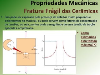 Propriedades Mecânicas
Fratura Frágil das Cerâmicas
 Isso pode ser explicado pela presença de defeitos muito pequenos e
onipresentes no material, os quais servem como fatores de concentração
de tensões, ou seja, pontos onde a magnitude de uma tensão de tração
aplicada é amplificada.
 Como
estimamos
essa tensão
máxima???
 