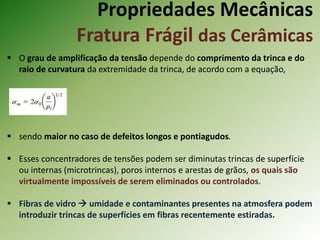 Propriedades Mecânicas
Fratura Frágil das Cerâmicas
 O grau de amplificação da tensão depende do comprimento da trinca e do
raio de curvatura da extremidade da trinca, de acordo com a equação,
 sendo maior no caso de defeitos longos e pontiagudos.
 Esses concentradores de tensões podem ser diminutas trincas de superfície
ou internas (microtrincas), poros internos e arestas de grãos, os quais são
virtualmente impossíveis de serem eliminados ou controlados.
 Fibras de vidro  umidade e contaminantes presentes na atmosfera podem
introduzir trincas de superfícies em fibras recentemente estiradas.
 