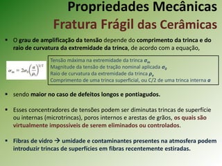 Propriedades Mecânicas
Fratura Frágil das Cerâmicas
 O grau de amplificação da tensão depende do comprimento da trinca e do
raio de curvatura da extremidade da trinca, de acordo com a equação,
 sendo maior no caso de defeitos longos e pontiagudos.
 Esses concentradores de tensões podem ser diminutas trincas de superfície
ou internas (microtrincas), poros internos e arestas de grãos, os quais são
virtualmente impossíveis de serem eliminados ou controlados.
 Fibras de vidro  umidade e contaminantes presentes na atmosfera podem
introduzir trincas de superfícies em fibras recentemente estiradas.
Tensão máxima na extremidade da trinca σm
Magnitude da tensão de tração nominal aplicada σ0
Raio de curvatura da extremidade da trinca ρe
Comprimento de uma trinca superficial, ou C/2 de uma trinca interna a
 