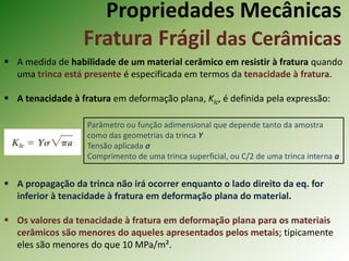 Propriedades Mecânicas
Fratura Frágil das Cerâmicas
 A medida de habilidade de um material cerâmico em resistir à fratura quando
uma trinca está presente é especificada em termos da tenacidade à fratura.
 A tenacidade à fratura em deformação plana, KIc, é definida pela expressão:
 A propagação da trinca não irá ocorrer enquanto o lado direito da eq. for
inferior à tenacidade à fratura em deformação plana do material.
 Os valores da tenacidade à fratura em deformação plana para os materiais
cerâmicos são menores do aqueles apresentados pelos metais; tipicamente
eles são menores do que 10 MPa/m².
Parâmetro ou função adimensional que depende tanto da amostra
como das geometrias da trinca Y
Tensão aplicada σ
Comprimento de uma trinca superficial, ou C/2 de uma trinca interna a
 