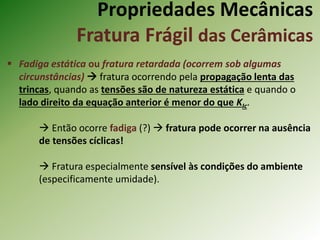 Propriedades Mecânicas
Fratura Frágil das Cerâmicas
 Fadiga estática ou fratura retardada (ocorrem sob algumas
circunstâncias)  fratura ocorrendo pela propagação lenta das
trincas, quando as tensões são de natureza estática e quando o
lado direito da equação anterior é menor do que KIc.
 Então ocorre fadiga (?)  fratura pode ocorrer na ausência
de tensões cíclicas!
 Fratura especialmente sensível às condições do ambiente
(especificamente umidade).
 