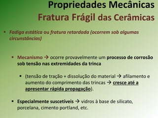 Propriedades Mecânicas
Fratura Frágil das Cerâmicas
 Fadiga estática ou fratura retardada (ocorrem sob algumas
circunstâncias)
 Mecanismo  ocorre provavelmente um processo de corrosão
sob tensão nas extremidades da trinca
 (tensão de tração + dissolução do material  afilamento e
aumento do comprimento das trincas  cresce até a
apresentar rápida propagação).
 Especialmente suscetíveis  vidros à base de silicato,
porcelana, cimento portland, etc.
 