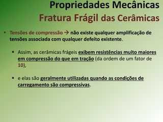Propriedades Mecânicas
Fratura Frágil das Cerâmicas
 Tensões de compressão  não existe qualquer amplificação de
tensões associada com qualquer defeito existente.
 Assim, as cerâmicas frágeis exibem resistências muito maiores
em compressão do que em tração (da ordem de um fator de
10),
 e elas são geralmente utilizadas quando as condições de
carregamento são compressivas.
 