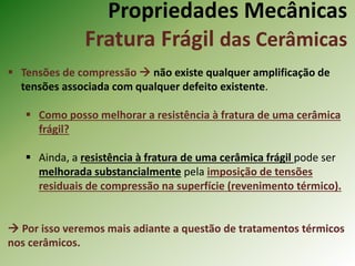 Propriedades Mecânicas
Fratura Frágil das Cerâmicas
 Tensões de compressão  não existe qualquer amplificação de
tensões associada com qualquer defeito existente.
 Como posso melhorar a resistência à fratura de uma cerâmica
frágil?
 Ainda, a resistência à fratura de uma cerâmica frágil pode ser
melhorada substancialmente pela imposição de tensões
residuais de compressão na superfície (revenimento térmico).
 Por isso veremos mais adiante a questão de tratamentos térmicos
nos cerâmicos.
 