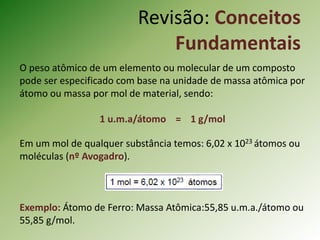 Revisão: Conceitos
Fundamentais
O peso atômico de um elemento ou molecular de um composto
pode ser especificado com base na unidade de massa atômica por
átomo ou massa por mol de material, sendo:
1 u.m.a/átomo = 1 g/mol
Em um mol de qualquer substância temos: 6,02 x 1023 átomos ou
moléculas (nº Avogadro).
Exemplo: Átomo de Ferro: Massa Atômica:55,85 u.m.a./átomo ou
55,85 g/mol.
 
