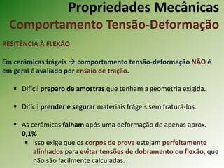 Propriedades Mecânicas
Comportamento Tensão-Deformação
RESITÊNCIA À FLEXÃO
Em cerâmicas frágeis  comportamento tensão-deformação NÃO é
em geral é avaliado por ensaio de tração.
 Difícil preparo de amostras que tenham a geometria exigida.
 Difícil prender e segurar materiais frágeis sem fraturá-los.
 As cerâmicas falham após uma deformação de apenas aprox.
0,1%
 isso exige que os corpos de prova estejam perfeitamente
alinhados para evitar tensões de dobramento ou flexão, que
não são facilmente calculadas.
 