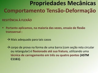 Propriedades Mecânicas
Comportamento Tensão-Deformação
RESITÊNCIA À FLEXÃO
 Portanto aplicamos, na maioria das vezes, ensaio de flexão
transversal :
Mais adequado para tais casos
corpo de prova na forma de uma barra (com seção reta circular
ou retangular) é flexionado até sua fratura, utilizando uma
técnica de carregamento em três ou quatro pontos (ASTM
C1161).
 