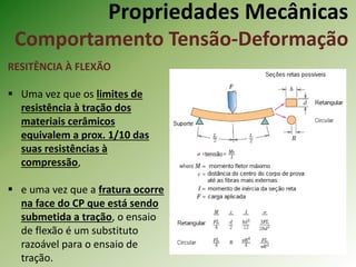 Propriedades Mecânicas
Comportamento Tensão-Deformação
RESITÊNCIA À FLEXÃO
 Uma vez que os limites de
resistência à tração dos
materiais cerâmicos
equivalem a prox. 1/10 das
suas resistências à
compressão,
 e uma vez que a fratura ocorre
na face do CP que está sendo
submetida a tração, o ensaio
de flexão é um substituto
razoável para o ensaio de
tração.
 