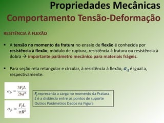 Propriedades Mecânicas
Comportamento Tensão-Deformação
RESITÊNCIA À FLEXÃO
 A tensão no momento da fratura no ensaio de flexão é conhecida por
resistência à flexão, módulo de ruptura, resistência à fratura ou resistência à
dobra  importante parâmetro mecânico para materiais frágeis.
 Para seção reta retangular e circular, à resistência à flexão, σrf é igual a,
respectivamente:
Ff representa a carga no momento da Fratura
L é a distância entre os pontos de suporte
Outros Parâmetros Dados na Figura
 