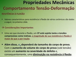 Propriedades Mecânicas
Comportamento Tensão-Deformação
RESITÊNCIA À FLEXÃO
 Valores característicos para resistência à flexão de vários cerâmicos são dados
a seguir, no próximo slide.
 Considerações Importantes
 Uma vez que durante a flexão, um CP está sujeito tanto a tensões
compressivas como trativas, a magnitude de sua resistência à flexão é
maior do que a por tração.
 Além disso, σrf dependerá do tamanho do corpo de prova.
Com o aumento do volume do corpo de prova (sob tensão)
existe um aumento na severidade do defeito e,
consequentemente, uma diminuição na resistência á flexão.
 