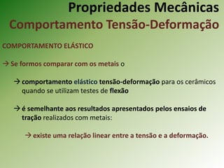 Propriedades Mecânicas
Comportamento Tensão-Deformação
COMPORTAMENTO ELÁSTICO
Se formos comparar com os metais o
comportamento elástico tensão-deformação para os cerâmicos
quando se utilizam testes de flexão
é semelhante aos resultados apresentados pelos ensaios de
tração realizados com metais:
existe uma relação linear entre a tensão e a deformação.
 