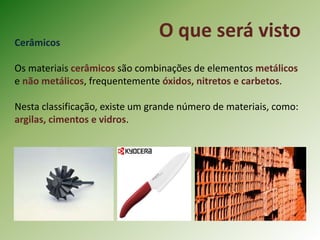 O que será vistoCerâmicos
Os materiais cerâmicos são combinações de elementos metálicos
e não metálicos, frequentemente óxidos, nitretos e carbetos.
Nesta classificação, existe um grande número de materiais, como:
argilas, cimentos e vidros.
 