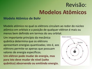 Revisão:
Modelos Atômicos
Modelo Atômico de Bohr
Modelo atômico no qual os elétrons circulam ao redor do núcleo
atômico em orbitais e a posição de qualquer elétron é mais ou
menos bem definido em termos do seu orbital.
Um importante princípio da mecânica
quântica determina que os elétrons
apresentam energias quantizadas; isto é, aos
elétrons permite-se apenas que possuam
valores de energia específicos.
Um elétron pode mudar de energia, mas
para isto deve mudar de nível (salto
quântico) absorvendo ou emitindo energia.
 